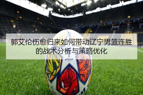 郭艾伦伤愈归来如何带动辽宁男篮连胜的战术分析与策略优化